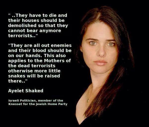 "...They have to die and their houses should be demolished so they cannot bear any more terrorists..." 
                                                                    "They are all out enemies and their blood should on our hands. This also applies to the Mothers of the dead terrorists
                                                                    otherwise more little snakes will be raised there..."  Ayelet Shaked, Israeli Politician, member of the Knesset for the Jewish Home Party and 
                                                                    Israeli Justice Minister